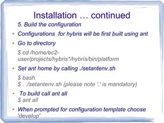Installation … continued
5. Build the configuration
● Configurations for hybris will be first built using ant
● Go to directory
$ cd /home/ec2-
user/projects/hybris*/hybris/bin/platform
● Set ant home by calling ./setantenv.sh
$ bash
$ . ./setantenv.sh (please note '.' is mandatory)
● To build call ant all
$ ant all
● When prompted for configuration template choose
'develop'
 