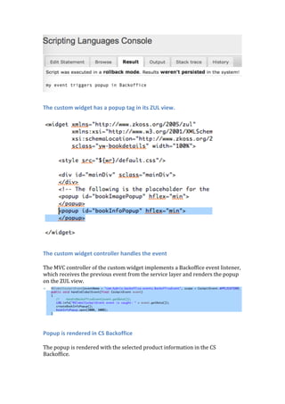 The custom widget has a popup tag in its ZUL view.
	
	
	
The custom widget controller handles the event
	
The	MVC	controller	of	the	custom	widget	implements	a	Backoffice	event	listener,	
which	receives	the	previous	event	from	the	service	layer	and	renders	the	popup	
on	the	ZUL	view.	
	
	
Popup is rendered in CS Backoffice
	
The	popup	is	rendered	with	the	selected	product	information	in	the	CS	
Backoffice.	
	
 