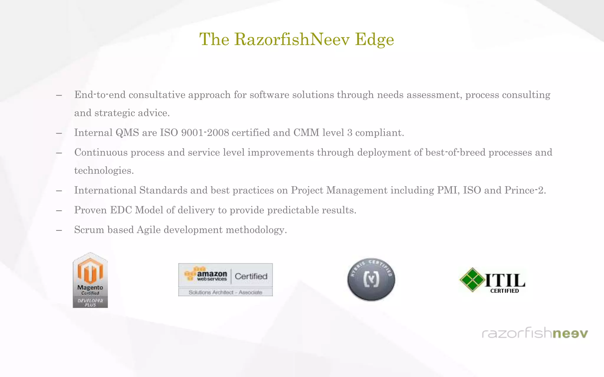 – End-to-end consultative approach for software solutions through needs assessment, process consulting
and strategic advice.
– Internal QMS are ISO 9001-2008 certified and CMM level 3 compliant.
– Continuous process and service level improvements through deployment of best-of-breed processes and
technologies.
– International Standards and best practices on Project Management including PMI, ISO and Prince-2.
– Proven EDC Model of delivery to provide predictable results.
– Scrum based Agile development methodology.
The RazorfishNeev Edge
 