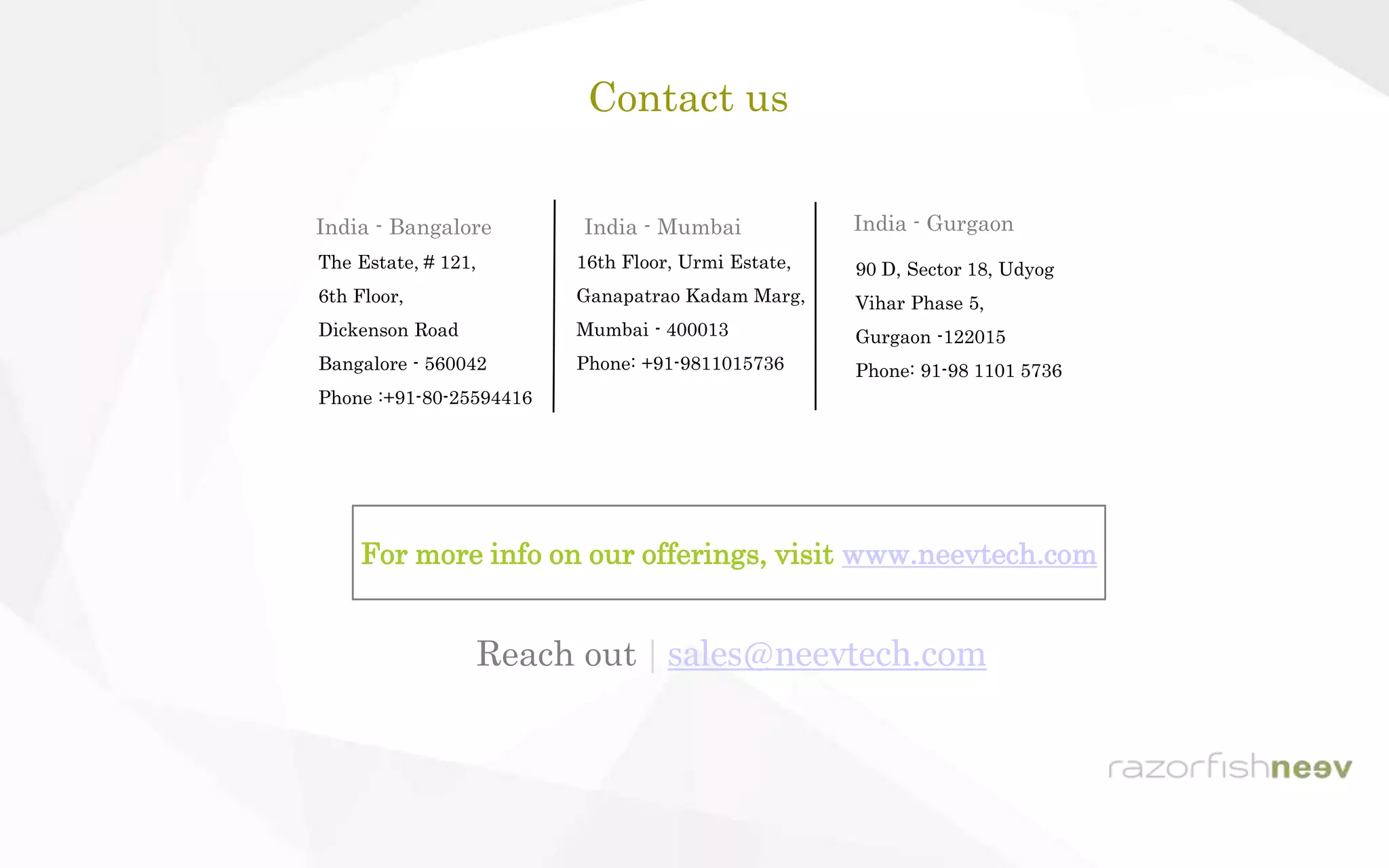 Contact us
India - Bangalore
The Estate, # 121,
6th Floor,
Dickenson Road
Bangalore - 560042
Phone :+91-80-25594416
India - Gurgaon
90 D, Sector 18, Udyog
Vihar Phase 5,
Gurgaon -122015
Phone: 91-98 1101 5736
16th Floor, Urmi Estate,
Ganapatrao Kadam Marg,
Mumbai - 400013
Phone: +91-9811015736
India - Mumbai
For more info on our offerings, visit www.neevtech.com
Reach out | sales@neevtech.com
 