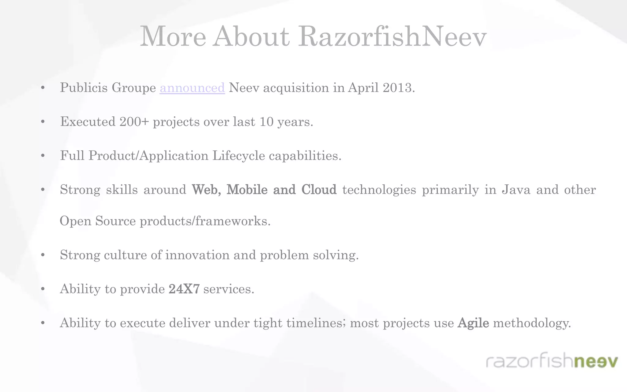 • Publicis Groupe announced Neev acquisition in April 2013.
• Executed 200+ projects over last 10 years.
• Full Product/Application Lifecycle capabilities.
• Strong skills around Web, Mobile and Cloud technologies primarily in Java and other
Open Source products/frameworks.
• Strong culture of innovation and problem solving.
• Ability to provide 24X7 services.
• Ability to execute deliver under tight timelines; most projects use Agile methodology.
More About RazorfishNeev
 