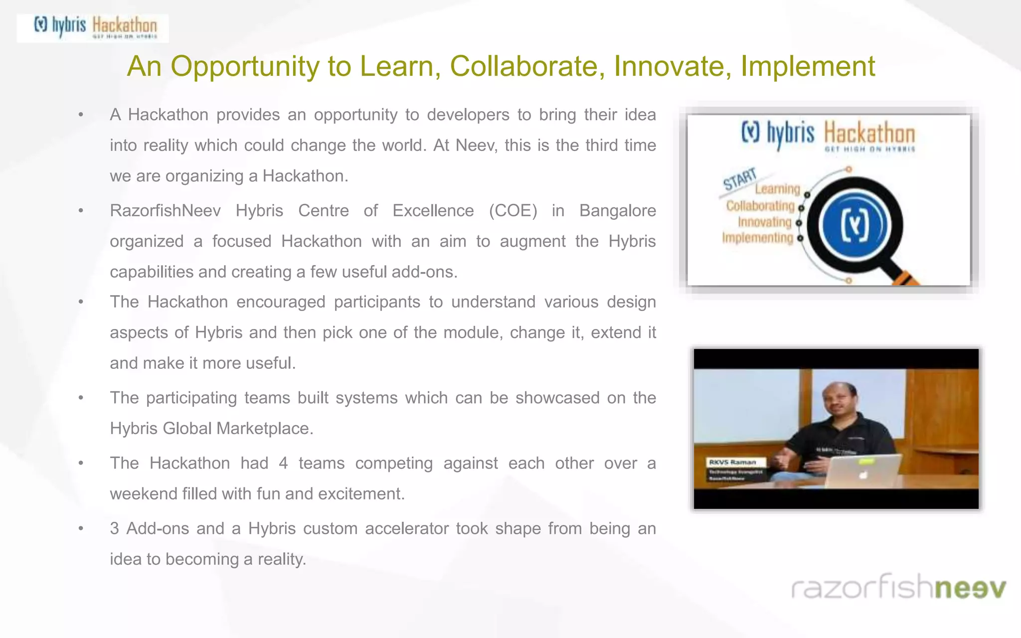 An Opportunity to Learn, Collaborate, Innovate, Implement
• A Hackathon provides an opportunity to developers to bring their idea
into reality which could change the world. At Neev, this is the third time
we are organizing a Hackathon.
• RazorfishNeev Hybris Centre of Excellence (COE) in Bangalore
organized a focused Hackathon with an aim to augment the Hybris
capabilities and creating a few useful add-ons.
• The Hackathon encouraged participants to understand various design
aspects of Hybris and then pick one of the module, change it, extend it
and make it more useful.
• The participating teams built systems which can be showcased on the
Hybris Global Marketplace.
• The Hackathon had 4 teams competing against each other over a
weekend filled with fun and excitement.
• 3 Add-ons and a Hybris custom accelerator took shape from being an
idea to becoming a reality.
 