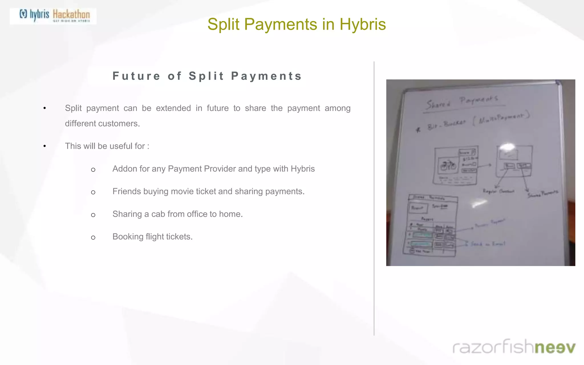 F u t u r e o f S p l i t P a y m e n t s
• Split payment can be extended in future to share the payment among
different customers.
• This will be useful for :
o Addon for any Payment Provider and type with Hybris
o Friends buying movie ticket and sharing payments.
o Sharing a cab from office to home.
o Booking flight tickets.
Split Payments in Hybris
 