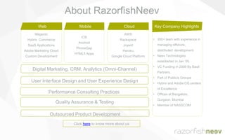 Magento
Hybris Commerce
SaaS Applications
Adobe Marketing Cloud
Custom Development
• 300+ team with experience in
managing offshore,
distributed development.
• Neev Technologies
established in Jan ’05.
• VC Funding in 2009 By Basil
Partners.
• Part of Publicis Groupe
• Hybris and Adobe CQ centers
of Excellence
• Offices at Bangalore,
Gurgaon, Mumbai
• Member of NASSCOM
Key Company Highlights
iOS
Android
PhoneGap
HTML5 Apps
Web
AWS
Rackspace
Joyent
Heroku
Google Cloud Platform
Mobile Cloud
Outsourced Product Development
User Interface Design and User Experience Design
Performance Consulting Practices
Quality Assurance & Testing
Digital Marketing, CRM, Analytics (Omni-Channel)
Click here to know more about us
About RazorfishNeev
 