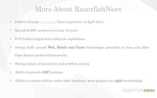• Publicis Groupe announced Neev acquisition in April 2013.
• Executed 200+ projects over last 10 years.
• Full Product/Application Lifecycle capabilities.
• Strong skills around Web, Mobile and Cloud technologies primarily in Java and other
Open Source products/frameworks.
• Strong culture of innovation and problem solving.
• Ability to provide 24X7 services.
• Ability to execute deliver under tight timelines; most projects use Agile methodology.
More About RazorfishNeev
 