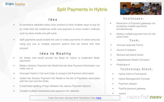 Split Payments in Hybris
• E-commerce websites today have evolved to have multiple ways to pay for
an order from the traditional credit card payment to more modern methods
such as store credits and gift cards .
• Split payments would enable the user to make payments of varied amounts
using any one or multiple payment options that are stored with their
account.
I d e a
• An Addon that would provide the Base for Hybris to Implement Multi-
payments.
• Made a Generic Payment Info Model that all other Payment Information can
make use of.
• Changed Hybris’s Cart and Order to accept a list Payment Information.
• Added the Generic Payment Info Model to the list of Payments associated
with the Cart and the Order.
• Customized splitting of logic between the various Payment Options
• Created multiple transactions per payment info selected.
I d e a t o R e a l i t y
Catch the team discuss their Hackathon Idea here.
T e c h n o l o g y S t a c k :
• Hybris Add-on Framework
• Hybris Management Console
• Payment adaptor
• PayPal payment gateway
• Jquery
T e a m :
• Srinivas Gopinath Parimi
• Govind G Dalwani
• Mohammad Zahid Ansari
• Jagadeeswar Reddy Chirasani
• Prabhakar K
C h a l l e n g e s :
• Restriction of Payment gateways not
accepting multiple payments
simultaneously.
• Adding multiple payment form for the
same order.
 