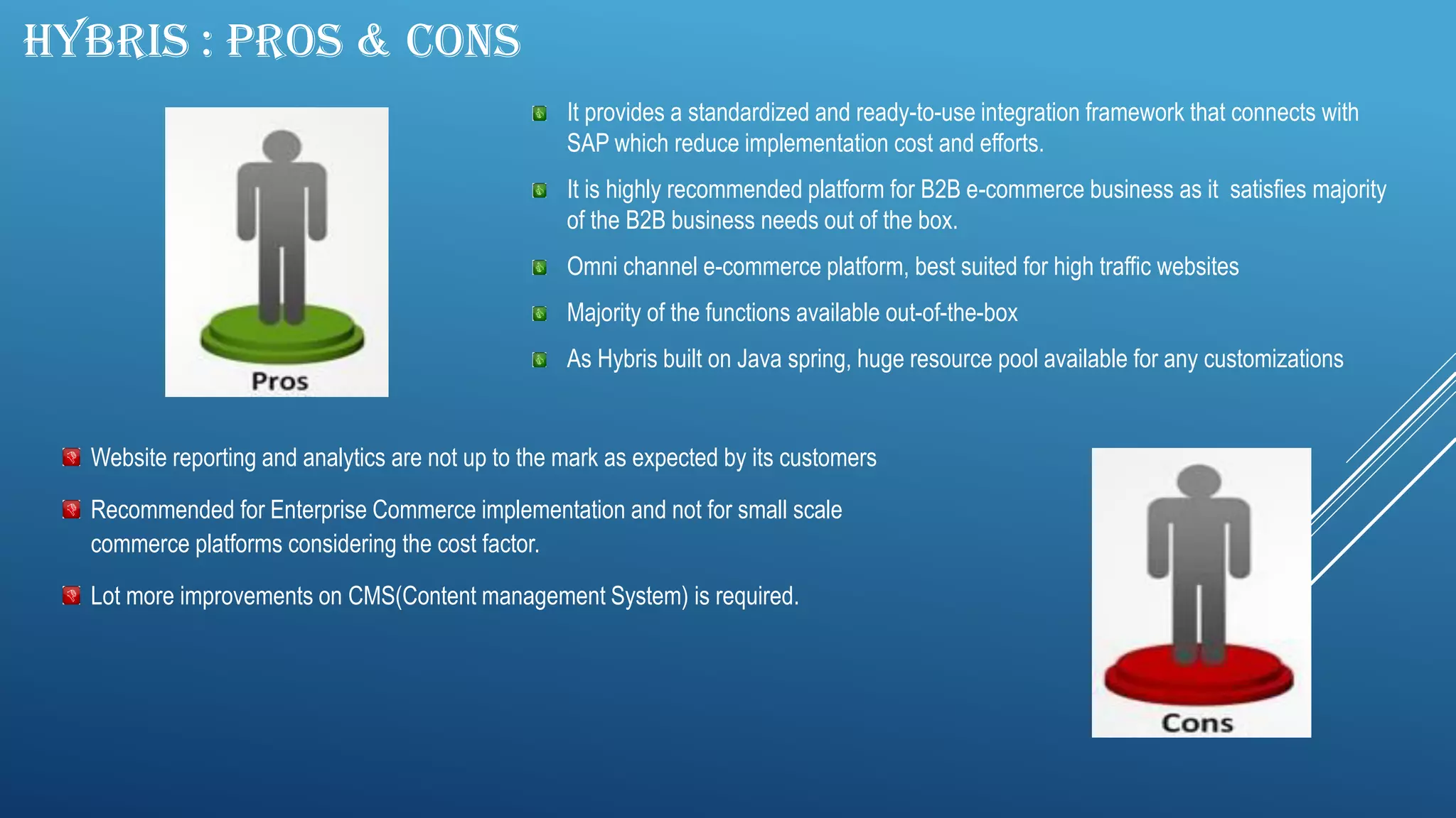 HYBRIS : PROS & CONS
It provides a standardized and ready-to-use integration framework that connects with
SAP which reduce implementation cost and efforts.
It is highly recommended platform for B2B e-commerce business as it satisfies majority
of the B2B business needs out of the box.
Omni channel e-commerce platform, best suited for high traffic websites
Majority of the functions available out-of-the-box
As Hybris built on Java spring, huge resource pool available for any customizations
Website reporting and analytics are not up to the mark as expected by its customers
Recommended for Enterprise Commerce implementation and not for small scale
commerce platforms considering the cost factor.
Lot more improvements on CMS(Content management System) is required.
 