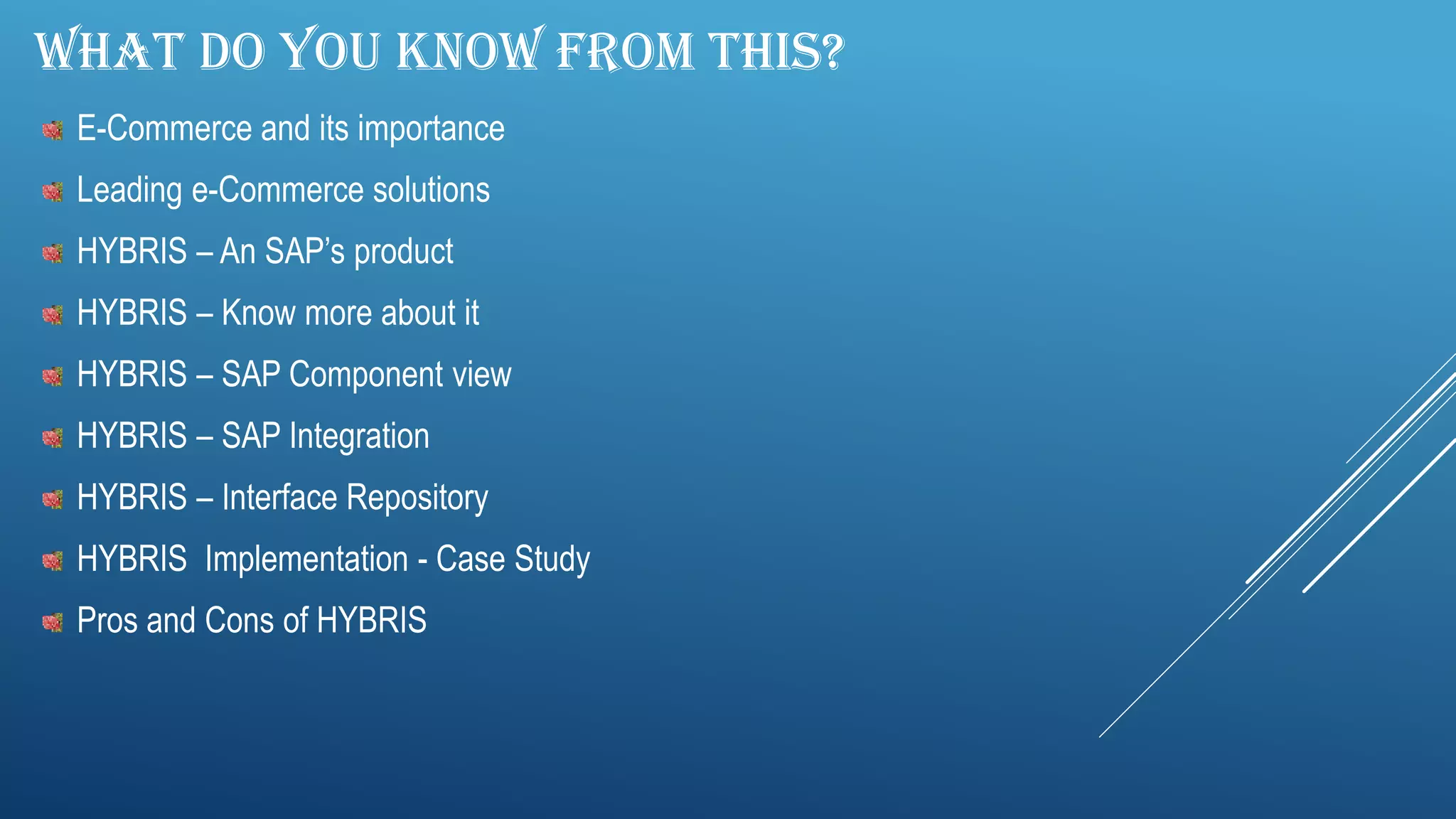 WHAT DO YOU KNOW FROM THIS?
E-Commerce and its importance
Leading e-Commerce solutions
HYBRIS – An SAP’s product
HYBRIS – Know more about it
HYBRIS – SAP Component view
HYBRIS – SAP Integration
HYBRIS – Interface Repository
HYBRIS Implementation - Case Study
Pros and Cons of HYBRIS
 