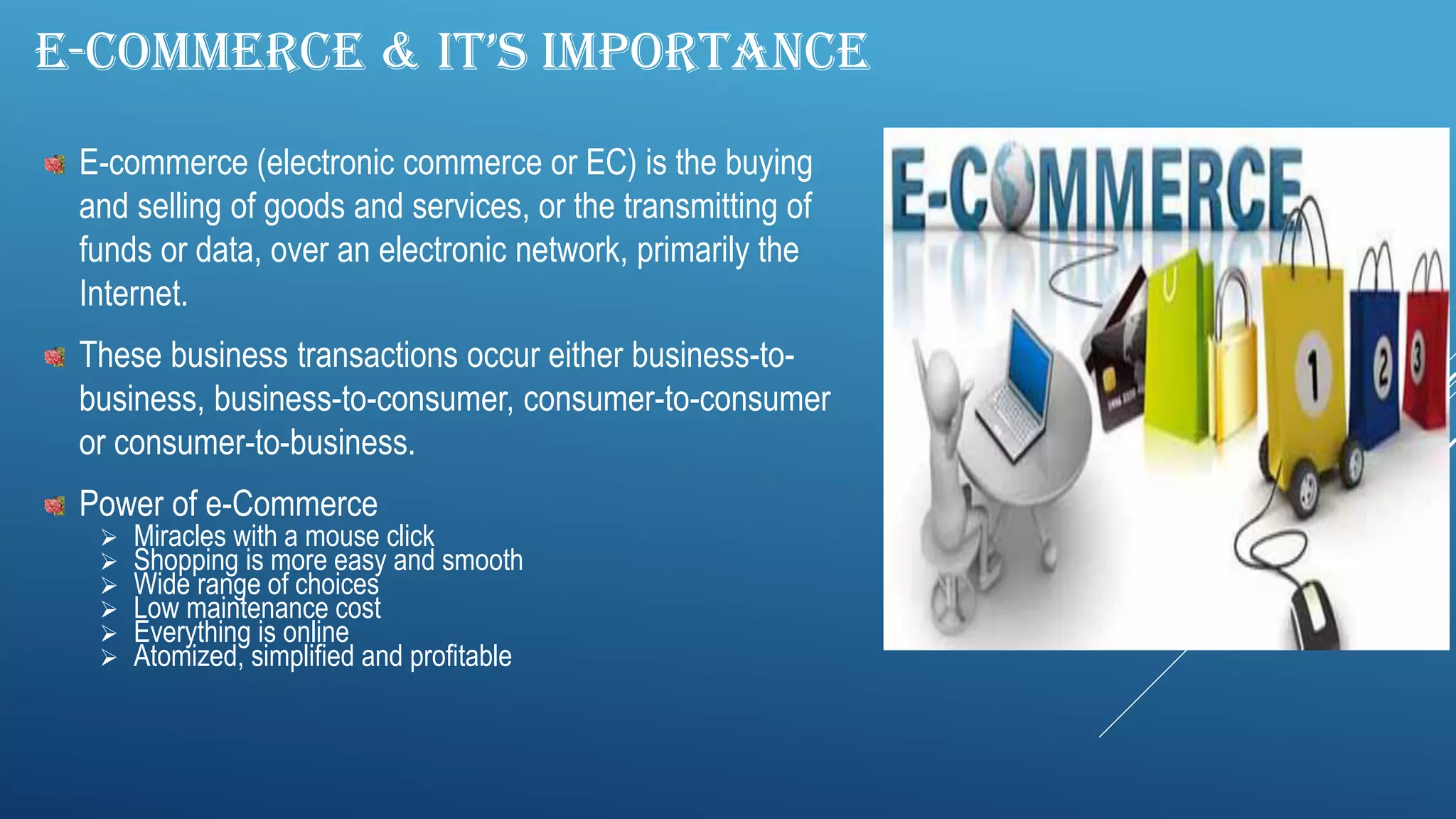 E-COMMERCE & IT’S IMPORTANCE
E-commerce (electronic commerce or EC) is the buying
and selling of goods and services, or the transmitting of
funds or data, over an electronic network, primarily the
Internet.
These business transactions occur either business-to-
business, business-to-consumer, consumer-to-consumer
or consumer-to-business.
Power of e-Commerce
 Miracles with a mouse click
 Shopping is more easy and smooth
 Wide range of choices
 Low maintenance cost
 Everything is online
 Atomized, simplified and profitable
 