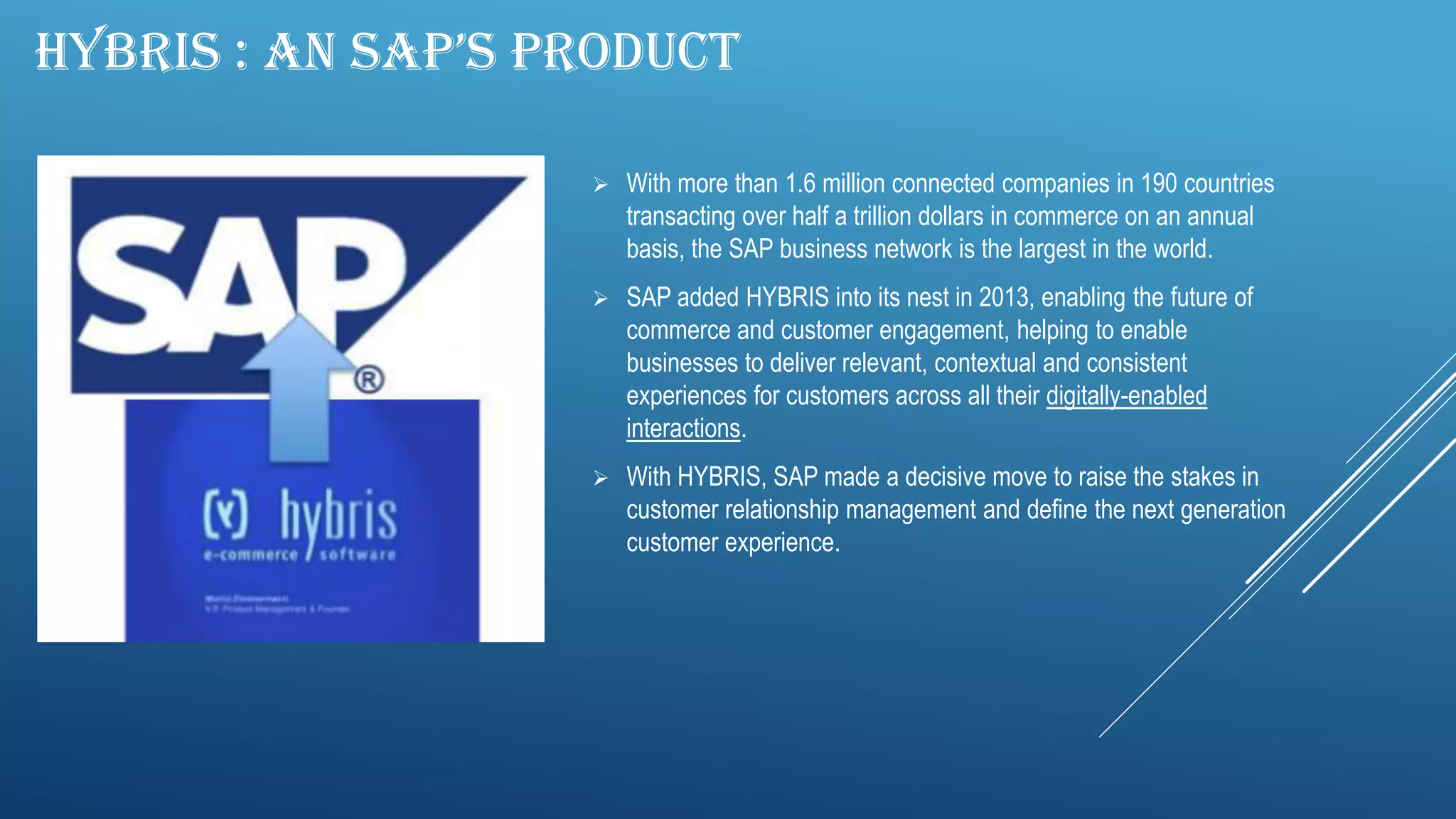 HYBRIS : AN SAP’S PRODUCT
 With more than 1.6 million connected companies in 190 countries
transacting over half a trillion dollars in commerce on an annual
basis, the SAP business network is the largest in the world.
 SAP added HYBRIS into its nest in 2013, enabling the future of
commerce and customer engagement, helping to enable
businesses to deliver relevant, contextual and consistent
experiences for customers across all their digitally-enabled
interactions.
 With HYBRIS, SAP made a decisive move to raise the stakes in
customer relationship management and define the next generation
customer experience.
 