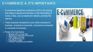 E-COMMERCE & IT’S IMPORTANCE
E-commerce (electronic commerce or EC) is the buying
and selling of goods and services, or the transmitting of
funds or data, over an electronic network, primarily the
Internet.
These business transactions occur either business-to-
business, business-to-consumer, consumer-to-consumer
or consumer-to-business.
Power of e-Commerce
 Miracles with a mouse click
 Shopping is more easy and smooth
 Wide range of choices
 Low maintenance cost
 Everything is online
 Atomized, simplified and profitable
 