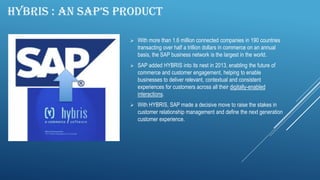 HYBRIS : AN SAP’S PRODUCT
 With more than 1.6 million connected companies in 190 countries
transacting over half a trillion dollars in commerce on an annual
basis, the SAP business network is the largest in the world.
 SAP added HYBRIS into its nest in 2013, enabling the future of
commerce and customer engagement, helping to enable
businesses to deliver relevant, contextual and consistent
experiences for customers across all their digitally-enabled
interactions.
 With HYBRIS, SAP made a decisive move to raise the stakes in
customer relationship management and define the next generation
customer experience.
 