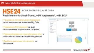 27
SAP hybris Marketing: истории успеха
HOME SHOPPING EUROPE GmbH
Real-time omnichannel бизнес, ~6М покупателей, ~1М SKU
Понимание покупательского поведения
путем визуализации и анализа Big Data
Повышение ROI кампаний за счет
таргетирования в правильные сегменты
Персонализованный покупательский опыт в
omni-channel, превосходящий конкурентов
Real-time аналитика и отчетность по
кампаниям
 