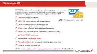 3
Партнерство с SAP
100% концентрация на SAP
Более 140 компетентных SAP-консультантов
Опыт – более 70 успешных SAP-проектов
12 лет стажа работы в качестве единой команды
Первое внедрение в России SAP ERP for Retail, SAP EWM,
SAP TM, SAP F&R в рознице
Наши клиенты – лидеры рынка
Личный контроль топ-менеджмента за каждым проектом
Проекты по всей России и СНГ
Одна из самых больших в Европе команд консультантов SAP ERP for Retail
NOVARDIS – надежный партнер SAP для работы с ведущими розничными
сетями и оптовыми компаниями, производителями товаров народного
потребления и предприятиями автомобилестроения России и СНГ
 