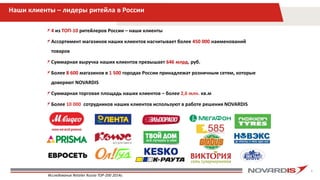 4
Наши клиенты – лидеры ритейла в России
4 из ТОП-10 ритейлеров России – наши клиенты
Ассортимент магазинов наших клиентов насчитывает более 450 000 наименований
товаров
Суммарная выручка наших клиентов превышает 646 млрд. руб.
Более 8 600 магазинов в 1 500 городах России принадлежат розничным сетям, которые
доверяют NOVARDIS
Суммарная торговая площадь наших клиентов – более 2,6 млн. кв.м
Более 10 000 сотрудников наших клиентов используют в работе решения NOVARDIS
Исследование Retailer Russia TOP-200 2014г.
 