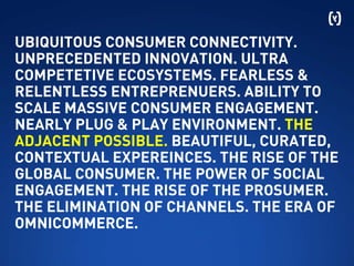 UBIQUITOUS CONSUMER CONNECTIVITY.
UNPRECEDENTED INNOVATION. ULTRA
COMPETETIVE ECOSYSTEMS. FEARLESS &
RELENTLESS ENTREPRENUERS. ABILITY TO
SCALE MASSIVE CONSUMER ENGAGEMENT.
NEARLY PLUG & PLAY ENVIRONMENT. THE
ADJACENT POSSIBLE. BEAUTIFUL, CURATED,
CONTEXTUAL EXPEREINCES. THE RISE OF THE
GLOBAL CONSUMER. THE POWER OF SOCIAL
ENGAGEMENT. THE RISE OF THE PROSUMER.
THE ELIMINATION OF CHANNELS. THE ERA OF
OMNICOMMERCE.
 