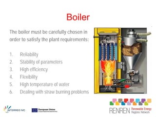 Boiler
The boiler must be carefully chosen in
order to satisfy the plant requirements:

1.   Reliability
2.   Stability of parameters
3.   High efficiency
4.   Flexibility
5.   High temperature of water
6.   Dealing with straw burning problems
 