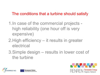 The conditions that a turbine should satisfy

1.In case of the commercial projects -
  high reliability (one hour off is very
  expensive)
2.High efficiency – it results in greater
  electrical
3.Simple design – results in lower cost of
  the turbine
 