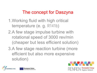 The concept for Daszyna
1.Working fluid with high critical
  temperature (e. g. R141b)
2.A few stage impulse turbine with
  rotational speed of 3000 rev/min
  (cheaper but less efficient solution)
3.A few stage reaction turbine (more
  efficient but also more expensive
  solution)
 