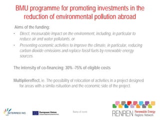 BMU programme for promoting investments in the
   reduction of environmental pollution abroad
 Aims of the funding:
• Direct, measurable impact on the environment, including, in particular to
   reduce air and water pollutants, or
• Presenting economic activities to improve the climate, in particular, reducing
   carbon dioxide emissions and replace fossil fuels by renewable energy
   sources.

The intensity of co-financing: 30% -75% of eligible costs

Multipliereffect, ie. The possibility of relocation of activities in a project designed
   for areas with a simila rsituation and the economic side of the project.




                                       Name of event
 