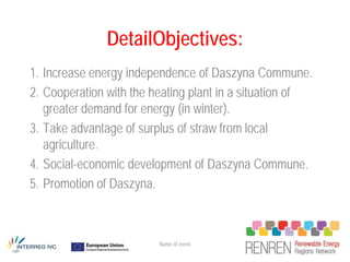 DetailObjectives:
1. Increase energy independence of Daszyna Commune.
2. Cooperation with the heating plant in a situation of
   greater demand for energy (in winter).
3. Take advantage of surplus of straw from local
   agriculture.
4. Social-economic development of Daszyna Commune.
5. Promotion of Daszyna.



                         Name of event
 