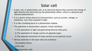 Solar cell
• A solar cell, or photovoltaic cell, is an electrical device that converts the energy of
light directly into electricity by the photovoltaic effect, which is a physical and
chemical phenomenon.
• It is a device whose electrical characteristics, such as current, voltage, or
resistance, vary when exposed to light.
• It is like a building block of a photovoltaic module.
• The operation of photovoltaic requires 3 basic attribute:
1) The absorption of light and generating electron-hole pairs.
2) The separation of charge carriers of opposite types.
3) The separate extraction of those carriers to an external circuit.
• Various materials in the solar cells are as follows:
1)Crystalline silicon
2)Thin film
3)Multijunction cells
 