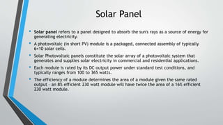 Solar Panel
• Solar panel refers to a panel designed to absorb the sun's rays as a source of energy for
generating electricity.
• A photovoltaic (in short PV) module is a packaged, connected assembly of typically
6×10 solar cells.
• Solar Photovoltaic panels constitute the solar array of a photovoltaic system that
generates and supplies solar electricity in commercial and residential applications.
• Each module is rated by its DC output power under standard test conditions, and
typically ranges from 100 to 365 watts.
• The efficiency of a module determines the area of a module given the same rated
output – an 8% efficient 230 watt module will have twice the area of a 16% efficient
230 watt module.
 