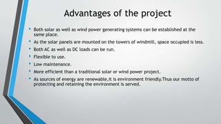Advantages of the project
• Both solar as well as wind power generating systems can be established at the
same place.
• As the solar panels are mounted on the towers of windmill, space occupied is less.
• Both AC as well as DC loads can be run.
• Flexible to use.
• Low maintenance.
• More efficient than a traditional solar or wind power project.
• As sources of energy are renewable,it is environment friendly.Thus our motto of
protecting and retaining the environment is served.
 