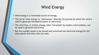 Wind Energy
• Wind energy is a renewable source of energy.
• The terms "wind energy" or "wind power" describe the process by which the wind is
used to generate mechanical power or electricity.
• The wind flow, or motion energy, when "harvested" by modern wind turbines, can
be used to generate electricity.
• But the sunlight needs to be sensed and converted into electrical energy.For this
solar panels and solar cells are used.
 