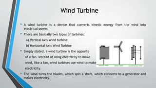 Wind Turbine
• A wind turbine is a device that converts kinetic energy from the wind into
electrical power.
• There are basically two types of turbines:
a) Vertical Axis Wind turbine
b) Horizontal Axis Wind Turbine
• Simply stated, a wind turbine is the opposite
of a fan. Instead of using electricity to make
wind, like a fan, wind turbines use wind to make
electricity.
• The wind turns the blades, which spin a shaft, which connects to a generator and
makes electricity.
 