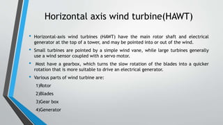 Horizontal axis wind turbine(HAWT)
• Horizontal-axis wind turbines (HAWT) have the main rotor shaft and electrical
generator at the top of a tower, and may be pointed into or out of the wind.
• Small turbines are pointed by a simple wind vane, while large turbines generally
use a wind sensor coupled with a servo motor.
• Most have a gearbox, which turns the slow rotation of the blades into a quicker
rotation that is more suitable to drive an electrical generator.
• Various parts of wind turbine are:
1)Rotor
2)Blades
3)Gear box
4)Generator
 