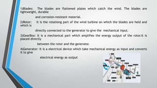 1)Blades: The blades are flattened plates which catch the wind. The blades are
lightweight, durable
and corrosion-resistant material.
2)Rotor: It is the rotationg part of the wind turbine on which the blades are held and
which is
directly connected to the generator to give the mechanical input.
3)GearBox: It is a mechanical part which amplifies the energy output of the rotor.It is
placed directly
between the rotor and the generator.
4)Generator: It is a electrical device which take mechanical energy as input and converts
it to give
electrical energy as output
 