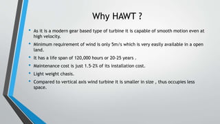 Why HAWT ?
• As it is a modern gear based type of turbine it is capable of smooth motion even at
high velocity.
• Minimum requirement of wind is only 5m/s which is very easily available in a open
land.
• It has a life span of 120,000 hours or 20-25 years .
• Maintenance cost is just 1.5-2% of its installation cost.
• Light weight chasis.
• Compared to vertical axis wind turbine it is smaller in size , thus occupies less
space.
 