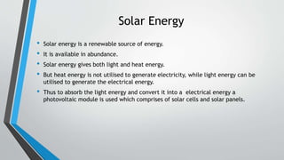 Solar Energy
• Solar energy is a renewable source of energy.
• It is available in abundance.
• Solar energy gives both light and heat energy.
• But heat energy is not utilised to generate electricity, while light energy can be
utilised to generate the electrical energy.
• Thus to absorb the light energy and convert it into a electrical energy a
photovoltaic module is used which comprises of solar cells and solar panels.
 
