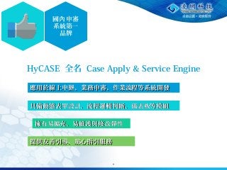 9
國 申審內
系統第一
品牌
HyCASE 全名 Case Apply & Service Engine
應用於線上申 、業務申審、作業流程等系統開發辦應用於線上申 、業務申審、作業流程等系統開發辦
具備動態表單設計、流程邏輯判斷、儀表板等模組具備動態表單設計、流程邏輯判斷、儀表板等模組
擁有易擴充、易維護與修改彈性擁有易擴充、易維護與修改彈性
提供友善引導、貼心指引服務提供友善引導、貼心指引服務
 