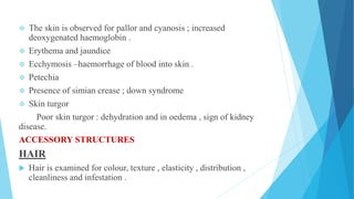  The skin is observed for pallor and cyanosis ; increased
deoxygenated haemoglobin .
 Erythema and jaundice
 Ecchymosis –haemorrhage of blood into skin .
 Petechia
 Presence of simian crease ; down syndrome
 Skin turgor
Poor skin turgor : dehydration and in oedema , sign of kidney
disease.
ACCESSORY STRUCTURES
HAIR
 Hair is examined for colour, texture , elasticity , distribution ,
cleanliness and infestation .
 