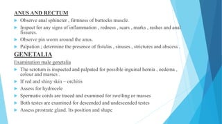 ANUS AND RECTUM
 Observe anal sphincter , firmness of buttocks muscle.
 Inspect for any signs of inflammation , redness , scars , marks , rashes and anal
fissures.
 Observe pin worm around the anus.
 Palpation ; determine the presence of fistulas , sinuses , strictures and abscess .
GENETALIA
Examination male genetalia
 The scrotum is inspected and palpated for possible inguinal hernia , oedema ,
colour and masses .
 If red and shiny skin – orchitis
 Assess for hydrocele
 Spermatic cords are traced and examined for swelling or masses
 Both testes are examined for descended and undescended testes
 Assess prostrate gland. Its position and shape
 