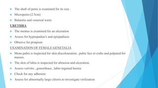  The shaft of penis is examined for its size .
 Micropenis (2.5cm)
 Balanitis and venereal warts
URETHRA
 The meatus is examined for an ulceration
 Assess for hypospadias's and epispadiasis
 Observe for priapism
EXAMINATION OF FEMALE GENETALIA
 Mons pubis is inspected for skin discolouration , pubic lice or crabs and palpated for
masses.
 The skin of labia is inspected for abrasion and ulceration.
 Assess vulvitis , gonorrhoea , labio inguinal hernia
 Check for any adhesion
 Assess for abnormally large clitoris to investigate virilization
 