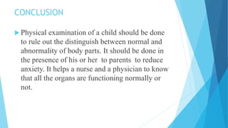 CONCLUSION
 Physical examination of a child should be done
to rule out the distinguish between normal and
abnormality of body parts. It should be done in
the presence of his or her to parents to reduce
anxiety. It helps a nurse and a physician to know
that all the organs are functioning normally or
not.
 