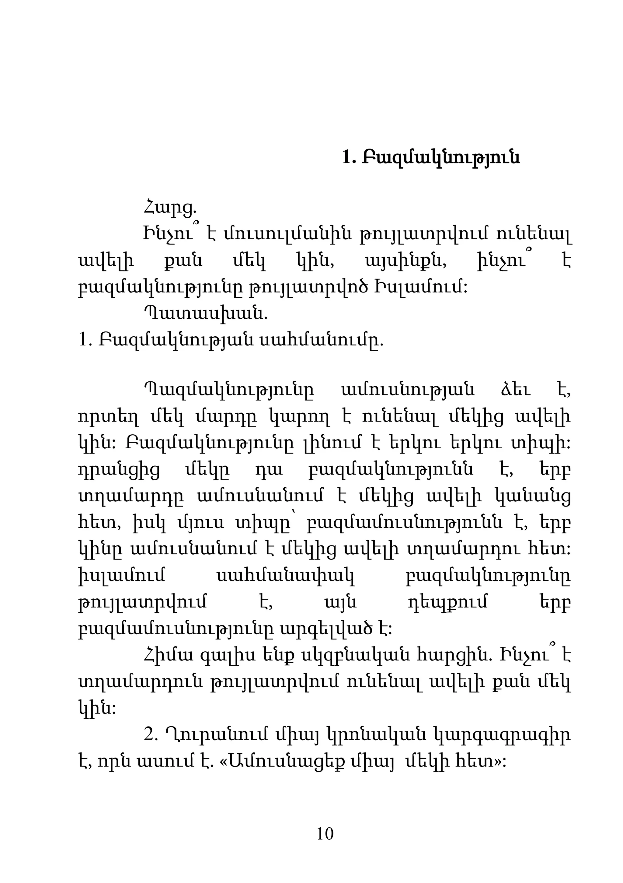 10
1. Բազմակնություն
Հարց.
Ինչու՞ է մուսուլմանին թույլատրվում ունենալ
ավելի քան մեկ կին, այսինքն, ինչու՞ է
բազմակնությունը թույլատրվոծ Իսլամում:
Պատասխան.
1. Բազմակնության սահմանումը.
Պազմակնությունը ամուսնության ձեւ է,
որտեղ մեկ մարդը կարող է ունենալ մեկից ավելի
կին: Բազմակնությունը լինում է երկու երկու տիպի:
դրանցից մեկը դա բազմակնությունն է, երբ
տղամարդը ամուսնանում է մեկից ավելի կանանց
հետ, իսկ մյուս տիպը՝ բազմամուսնությունն է, երբ
կինը ամուսնանում է մեկից ավելի տղամարդու հետ:
իսլամում սահմանափակ բազմակնությունը
թույլատրվում է, այն դեպքում երբ
բազմամուսնությունը արգելված է:
Հիմա գալիս ենք սկզբնական հարցին. Ինչու՞ է
տղամարդուն թույլատրվում ունենալ ավելի քան մեկ
կին:
2. Ղուրանում միայ կրոնական կարգագրագիր
է, որն ասում է. «Ամուսնացեք միայ մեկի հետ»:
 