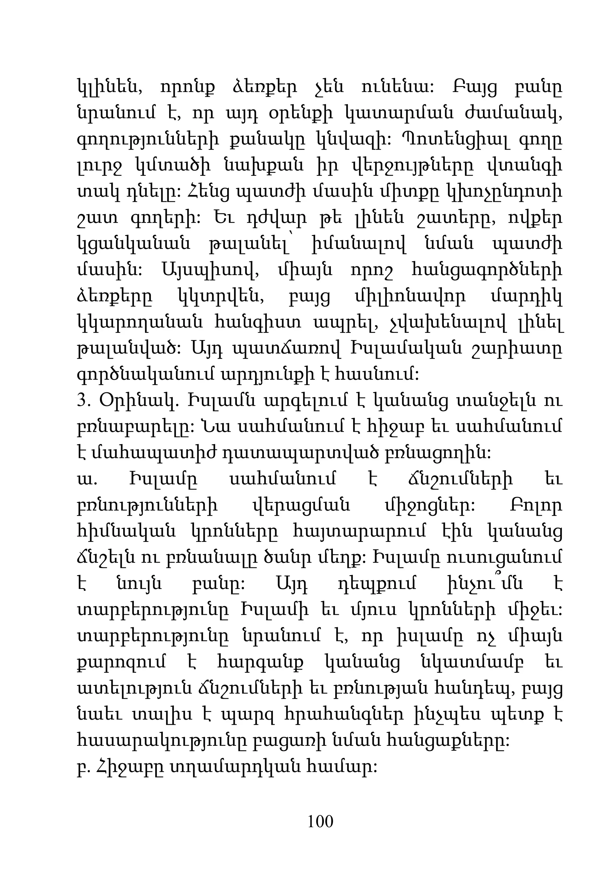 100
կլինեն, որոնք ձեռքեր չեն ունենա: Բայց բանը
նրանում է, որ այդ օրենքի կատարման ժամանակ,
գողությունների քանակը կնվազի: Պոտենցիալ գողը
լուրջ կմտածի նախքան իր վերջույթները վտանգի
տակ դնելը: Հենց պատժի մասին միտքը կխոչընդոտի
շատ գողերի: Եւ դժվար թե լինեն շատերը, ովքեր
կցանկանան թալանել՝ իմանալով նման պատժի
մասին: Այսպիսով, միայն որոշ հանցագործների
ձեռքերը կկտրվեն, բայց միլիոնավոր մարդիկ
կկարողանան հանգիստ ապրել, չվախենալով լինել
թալանված: Այդ պատճառով Իսլամական շարիատը
գործնականում արդյունքի է հասնում:
3. Օրինակ. Իսլամն արգելում է կանանց տանջելն ու
բռնաբարելը: Նա սահմանում է հիջաբ եւ սահմանում
է մահապատիժ դատապարտված բռնացողին:
ա. Իսլամը սահմանում է ճնշումների եւ
բռնությունների վերացման միջոցներ: Բոլոր
հիմնական կրոնները հայտարարում էին կանանց
ճնշելն ու բռնանալը ծանր մեղք: Իսլամը ուսուցանում
է նույն բանը: Այդ դեպքում ինչու՞մն է
տարբերությունը Իսլամի եւ մյուս կրոնների միջեւ:
տարբերությունը նրանում է, որ իսլամը ոչ միայն
քարոզում է հարգանք կանանց նկատմամբ եւ
ատելություն ճնշումների եւ բռնության հանդեպ, բայց
նաեւ տալիս է պարզ հրահանգներ ինչպես պետք է
հասարակությունը բացառի նման հանցաքները:
բ. Հիջաբը տղամարդկան համար:
 