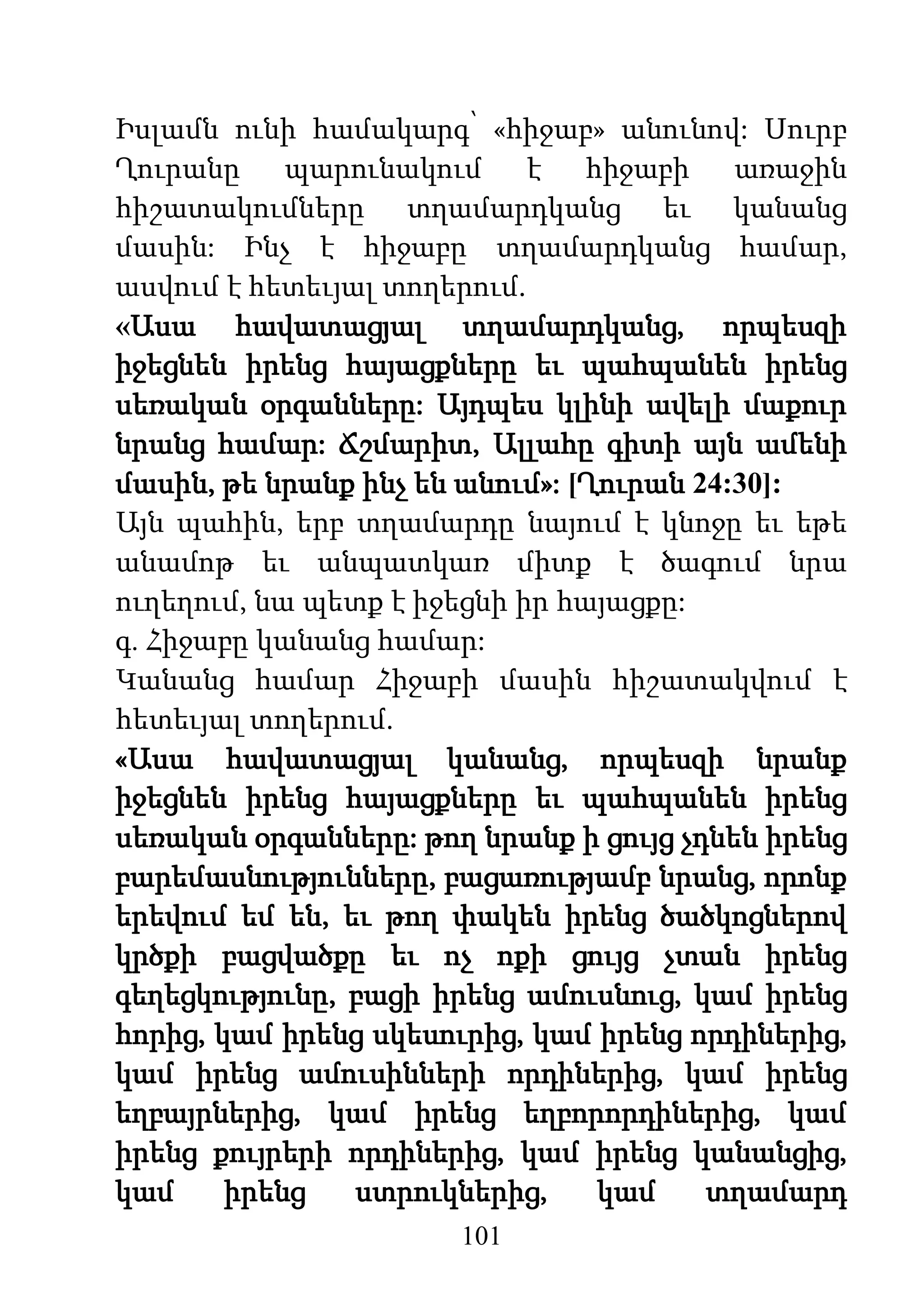 101
Իսլամն ունի համակարգ՝ «հիջաբ» անունով: Սուրբ
Ղուրանը պարունակում է հիջաբի առաջին
հիշատակումները տղամարդկանց եւ կանանց
մասին: Ինչ է հիջաբը տղամարդկանց համար,
ասվում է հետեւյալ տողերում.
«Ասա հավատացյալ տղամարդկանց, որպեսզի
իջեցնեն իրենց հայացքները եւ պահպանեն իրենց
սեռական օրգանները: Այդպես կլինի ավելի մաքուր
նրանց համար: Ճշմարիտ, Ալլահը գիտի այն ամենի
մասին, թե նրանք ինչ են անում»: [Ղուրան 24:30]:
Այն պահին, երբ տղամարդը նայում է կնոջը եւ եթե
անամոթ եւ անպատկառ միտք է ծագում նրա
ուղեղում, նա պետք է իջեցնի իր հայացքը:
գ. Հիջաբը կանանց համար:
Կանանց համար Հիջաբի մասին հիշատակվում է
հետեւյալ տողերում.
«Ասա հավատացյալ կանանց, որպեսզի նրանք
իջեցնեն իրենց հայացքները եւ պահպանեն իրենց
սեռական օրգանները: թող նրանք ի ցույց չդնեն իրենց
բարեմասնությունները, բացառությամբ նրանց, որոնք
երեվում եմ են, եւ թող փակեն իրենց ծածկոցներով
կրծքի բացվածքը եւ ոչ ոքի ցույց չտան իրենց
գեղեցկությունը, բացի իրենց ամուսնուց, կամ իրենց
հորից, կամ իրենց սկեսուրից, կամ իրենց որդիներից,
կամ իրենց ամուսինների որդիներից, կամ իրենց
եղբայրներից, կամ իրենց եղբորորդիներից, կամ
իրենց քույրերի որդիներից, կամ իրենց կանանցից,
կամ իրենց ստրուկներից, կամ տղամարդ
 
