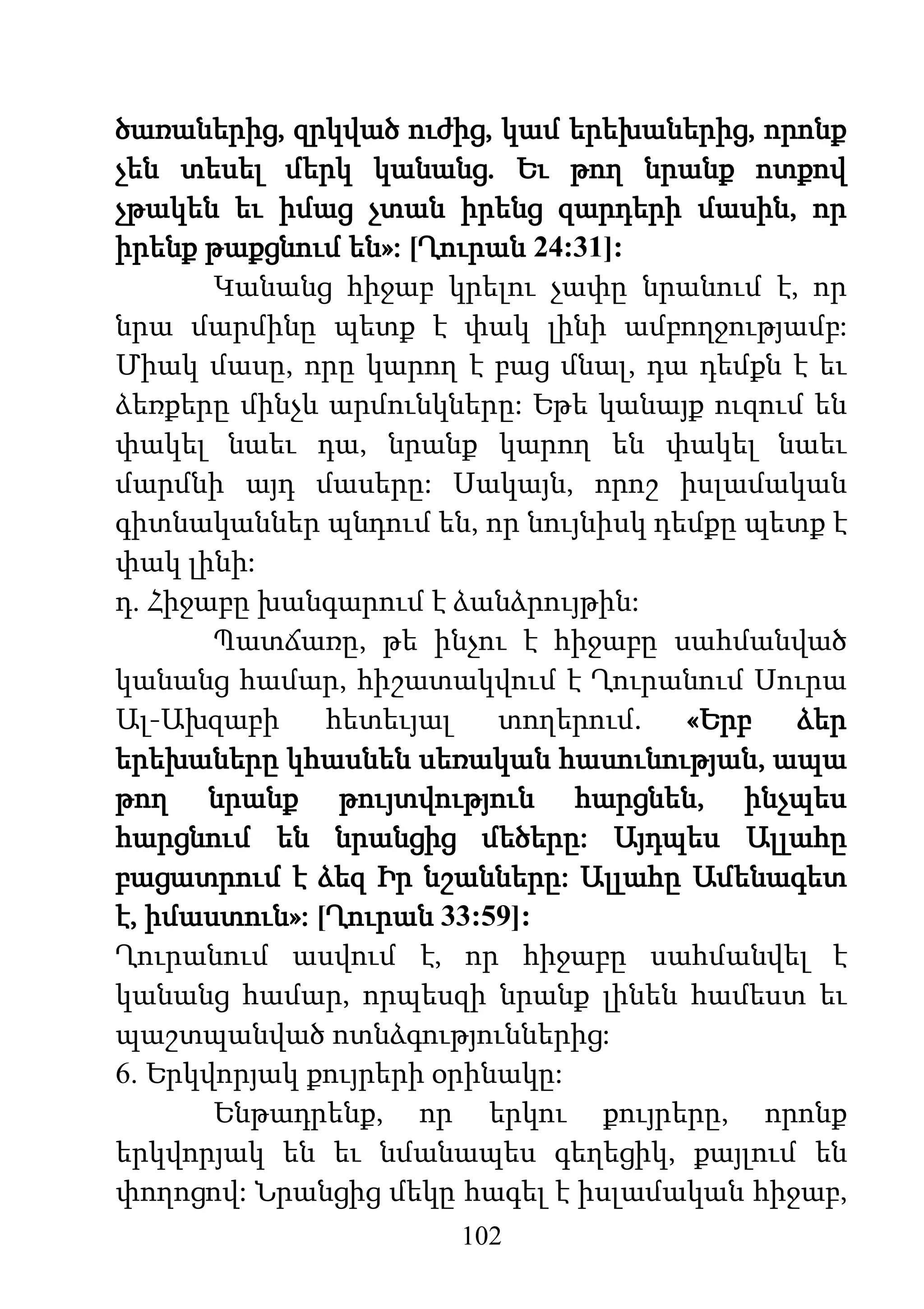 102
ծառաներից, զրկված ուժից, կամ երեխաներից, որոնք
չեն տեսել մերկ կանանց. Եւ թող նրանք ոտքով
չթակեն եւ իմաց չտան իրենց զարդերի մասին, որ
իրենք թաքցնում են»: [Ղուրան 24:31]:
Կանանց հիջաբ կրելու չափը նրանում է, որ
նրա մարմինը պետք է փակ լինի ամբողջությամբ:
Միակ մասը, որը կարող է բաց մնալ, դա դեմքն է եւ
ձեռքերը մինչև արմունկները: Եթե կանայք ուզում են
փակել նաեւ դա, նրանք կարող են փակել նաեւ
մարմնի այդ մասերը: Սակայն, որոշ իսլամական
գիտնականներ պնդում են, որ նույնիսկ դեմքը պետք է
փակ լինի:
դ. Հիջաբը խանգարում է ձանձրույթին:
Պատճառը, թե ինչու է հիջաբը սահմանված
կանանց համար, հիշատակվում է Ղուրանում Սուրա
Ալ-Ախզաբի հետեւյալ տողերում. «Երբ ձեր
երեխաները կհասնեն սեռական հասունության, ապա
թող նրանք թույտվություն հարցնեն, ինչպես
հարցնում են նրանցից մեծերը: Այդպես Ալլահը
բացատրում է ձեզ Իր նշանները: Ալլահը Ամենագետ
է, իմաստուն»: [Ղուրան 33:59]:
Ղուրանում ասվում է, որ հիջաբը սահմանվել է
կանանց համար, որպեսզի նրանք լինեն համեստ եւ
պաշտպանված ոտնձգություններից:
6. Երկվորյակ քույրերի օրինակը:
Ենթադրենք, որ երկու քույրերը, որոնք
երկվորյակ են եւ նմանապես գեղեցիկ, քայլում են
փողոցով: Նրանցից մեկը հագել է իսլամական հիջաբ,
 