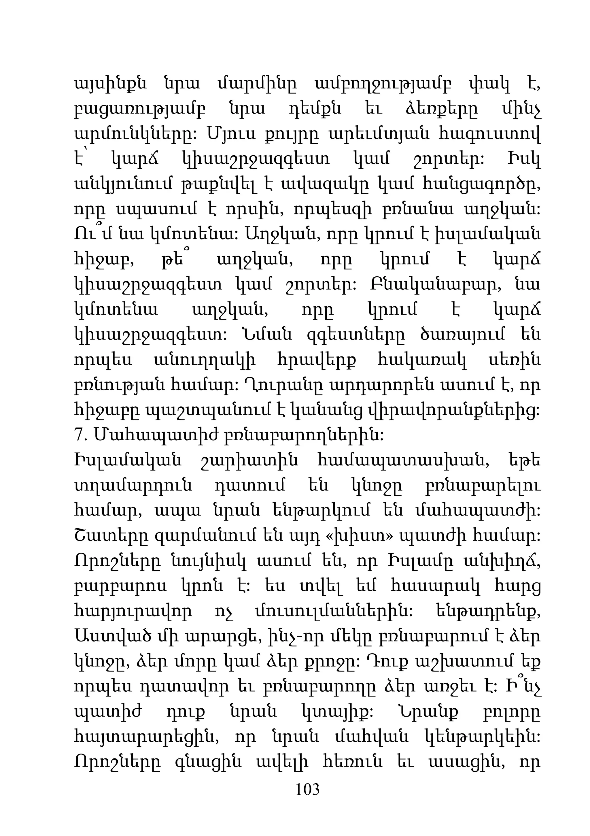 103
այսինքն նրա մարմինը ամբողջությամբ փակ է,
բացառությամբ նրա դեմքն եւ ձեռքերը մինչ
արմունկները: Մյուս քույրը արեւմտյան հագուստով
է՝ կարճ կիսաշրջազգեստ կամ շորտեր: Իսկ
անկյունում թաքնվել է ավազակը կամ հանցագործը,
որը սպասում է որսին, որպեսզի բռնանա աղջկան:
Ու՞մ նա կմոտենա: Աղջկան, որը կրում է իսլամական
հիջաբ, թե՞ աղջկան, որը կրում է կարճ
կիսաշրջազգեստ կամ շորտեր: Բնականաբար, նա
կմոտենա աղջկան, որը կրում է կարճ
կիսաշրջազգեստ: Նման զգեստները ծառայում են
որպես անուղղակի հրավերք հակառակ սեռին
բռնության համար: Ղուրանը արդարորեն ասում է, որ
հիջաբը պաշտպանում է կանանց վիրավորանքներից:
7. Մահապատիժ բռնաբարողներին:
Իսլամական շարիատին համապատասխան, եթե
տղամարդուն դատում են կնոջը բռնաբարելու
համար, ապա նրան ենթարկում են մահապատժի:
Շատերը զարմանում են այդ «խիստ» պատժի համար:
Որոշները նույնիսկ ասում են, որ Իսլամը անխիղճ,
բարբարոս կրոն է: ես տվել եմ հասարակ հարց
հարյուրավոր ոչ մուսուլմաններին: ենթադրենք,
Աստված մի արարցե, ինչ-որ մեկը բռնաբարում է ձեր
կնոջը, ձեր մորը կամ ձեր քրոջը: Դուք աշխատում եք
որպես դատավոր եւ բռնաբարողը ձեր առջեւ է: Ի՞նչ
պատիժ դուք նրան կտայիք: Նրանք բոլորը
հայտարարեցին, որ նրան մահվան կենթարկեին:
Որոշները գնացին ավելի հեռուն եւ ասացին, որ
 