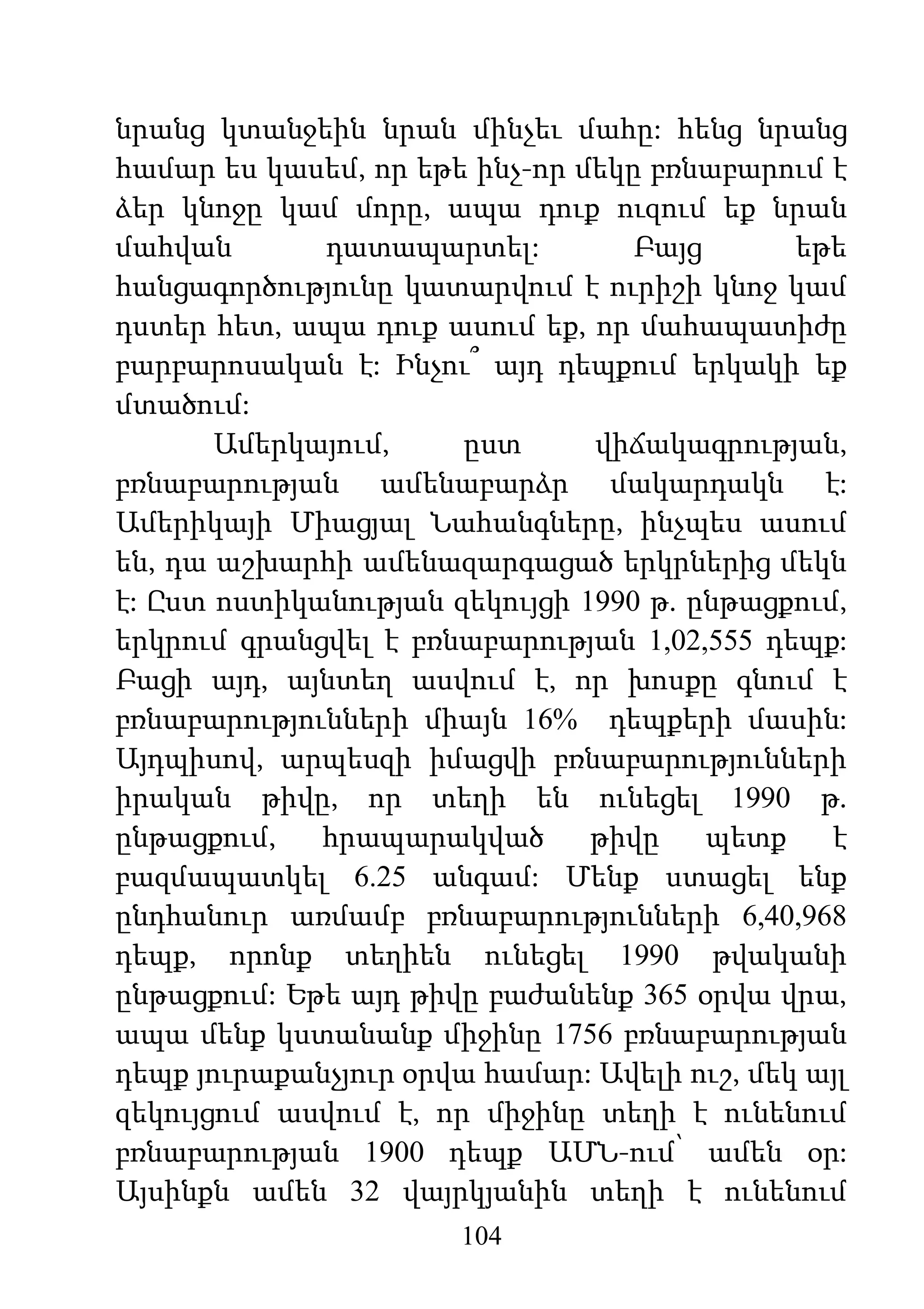 104
նրանց կտանջեին նրան մինչեւ մահը: հենց նրանց
համար ես կասեմ, որ եթե ինչ-որ մեկը բռնաբարում է
ձեր կնոջը կամ մորը, ապա դուք ուզում եք նրան
մահվան դատապարտել: Բայց եթե
հանցագործությունը կատարվում է ուրիշի կնոջ կամ
դստեր հետ, ապա դուք ասում եք, որ մահապատիժը
բարբարոսական է: Ինչու՞ այդ դեպքում երկակի եք
մտածում:
Ամերկայում, ըստ վիճակագրության,
բռնաբարության ամենաբարձր մակարդակն է:
Ամերիկայի Միացյալ Նահանգները, ինչպես ասում
են, դա աշխարհի ամենազարգացած երկրներից մեկն
է: Ըստ ոստիկանության զեկույցի 1990 թ. ընթացքում,
երկրում գրանցվել է բռնաբարության 1,02,555 դեպք:
Բացի այդ, այնտեղ ասվում է, որ խոսքը գնում է
բռնաբարությունների միայն 16% դեպքերի մասին:
Այդպիսով, արպեսզի իմացվի բռնաբարությունների
իրական թիվը, որ տեղի են ունեցել 1990 թ.
ընթացքում, հրապարակված թիվը պետք է
բազմապատկել 6.25 անգամ: Մենք ստացել ենք
ընդհանուր առմամբ բռնաբարությունների 6,40,968
դեպք, որոնք տեղիեն ունեցել 1990 թվականի
ընթացքում: Եթե այդ թիվը բաժանենք 365 օրվա վրա,
ապա մենք կստանանք միջինը 1756 բռնաբարության
դեպք յուրաքանչյուր օրվա համար: Ավելի ուշ, մեկ այլ
զեկույցում ասվում է, որ միջինը տեղի է ունենում
բռնաբարության 1900 դեպք ԱՄՆ-ում՝ ամեն օր:
Այսինքն ամեն 32 վայրկյանին տեղի է ունենում
 