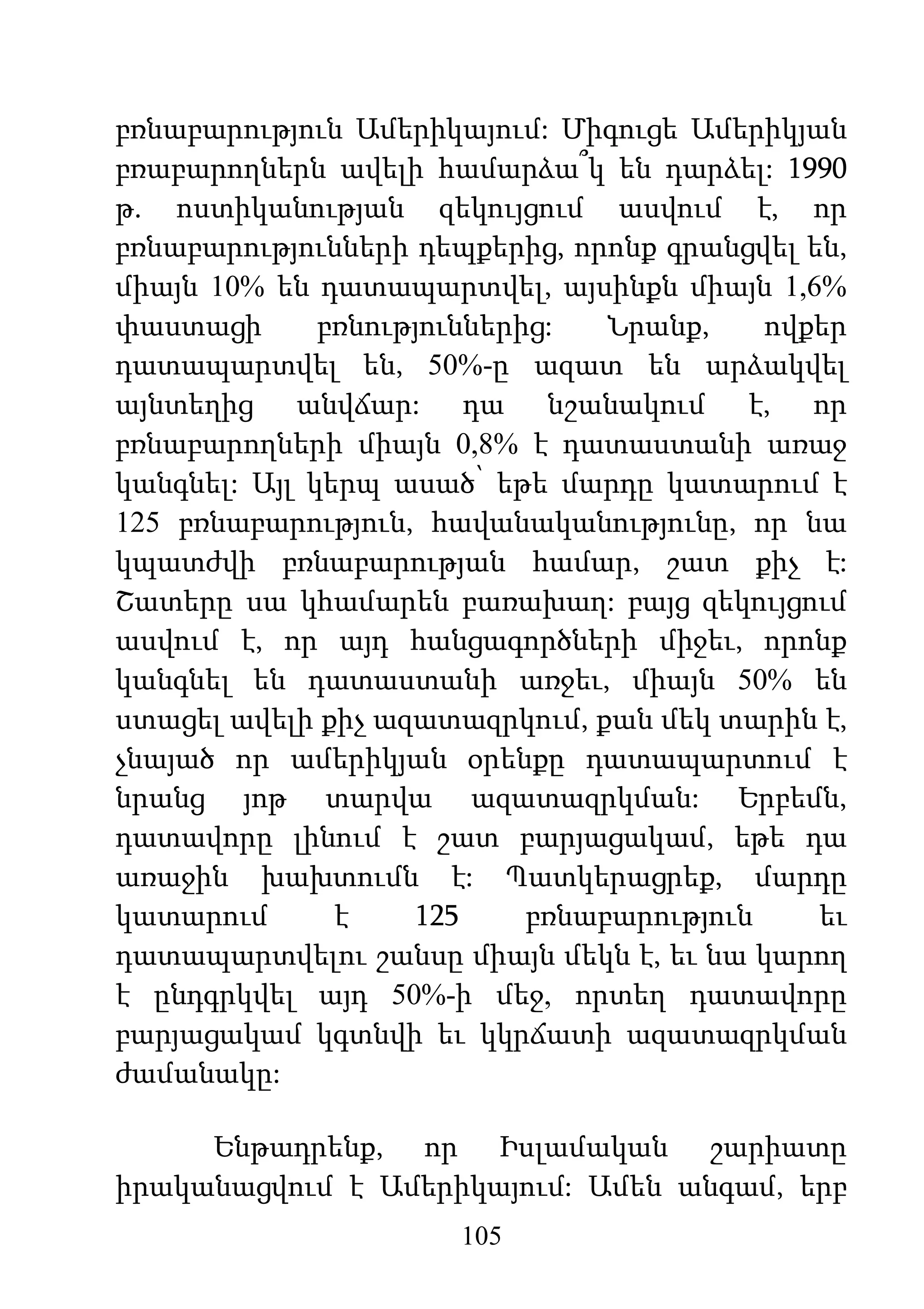 105
բռնաբարություն Ամերիկայում: Միգուցե Ամերիկյան
բռաբարողներն ավելի համարձա՞կ են դարձել: 1990
թ. ոստիկանության զեկույցում ասվում է, որ
բռնաբարությունների դեպքերից, որոնք գրանցվել են,
միայն 10% են դատապարտվել, այսինքն միայն 1,6%
փաստացի բռնություններից: Նրանք, ովքեր
դատապարտվել են, 50%-ը ազատ են արձակվել
այնտեղից անվճար: դա նշանակում է, որ
բռնաբարողների միայն 0,8% է դատաստանի առաջ
կանգնել: Այլ կերպ ասած՝ եթե մարդը կատարում է
125 բռնաբարություն, հավանականությունը, որ նա
կպատժվի բռնաբարության համար, շատ քիչ է:
Շատերը սա կհամարեն բառախաղ: բայց զեկույցում
ասվում է, որ այդ հանցագործների միջեւ, որոնք
կանգնել են դատաստանի առջեւ, միայն 50% են
ստացել ավելի քիչ ազատազրկում, քան մեկ տարին է,
չնայած որ ամերիկյան օրենքը դատապարտում է
նրանց յոթ տարվա ազատազրկման: Երբեմն,
դատավորը լինում է շատ բարյացակամ, եթե դա
առաջին խախտումն է: Պատկերացրեք, մարդը
կատարում է 125 բռնաբարություն եւ
դատապարտվելու շանսը միայն մեկն է, եւ նա կարող
է ընդգրկվել այդ 50%-ի մեջ, որտեղ դատավորը
բարյացակամ կգտնվի եւ կկրճատի ազատազրկման
ժամանակը:
Ենթադրենք, որ Իսլամական շարիատը
իրականացվում է Ամերիկայում: Ամեն անգամ, երբ
 