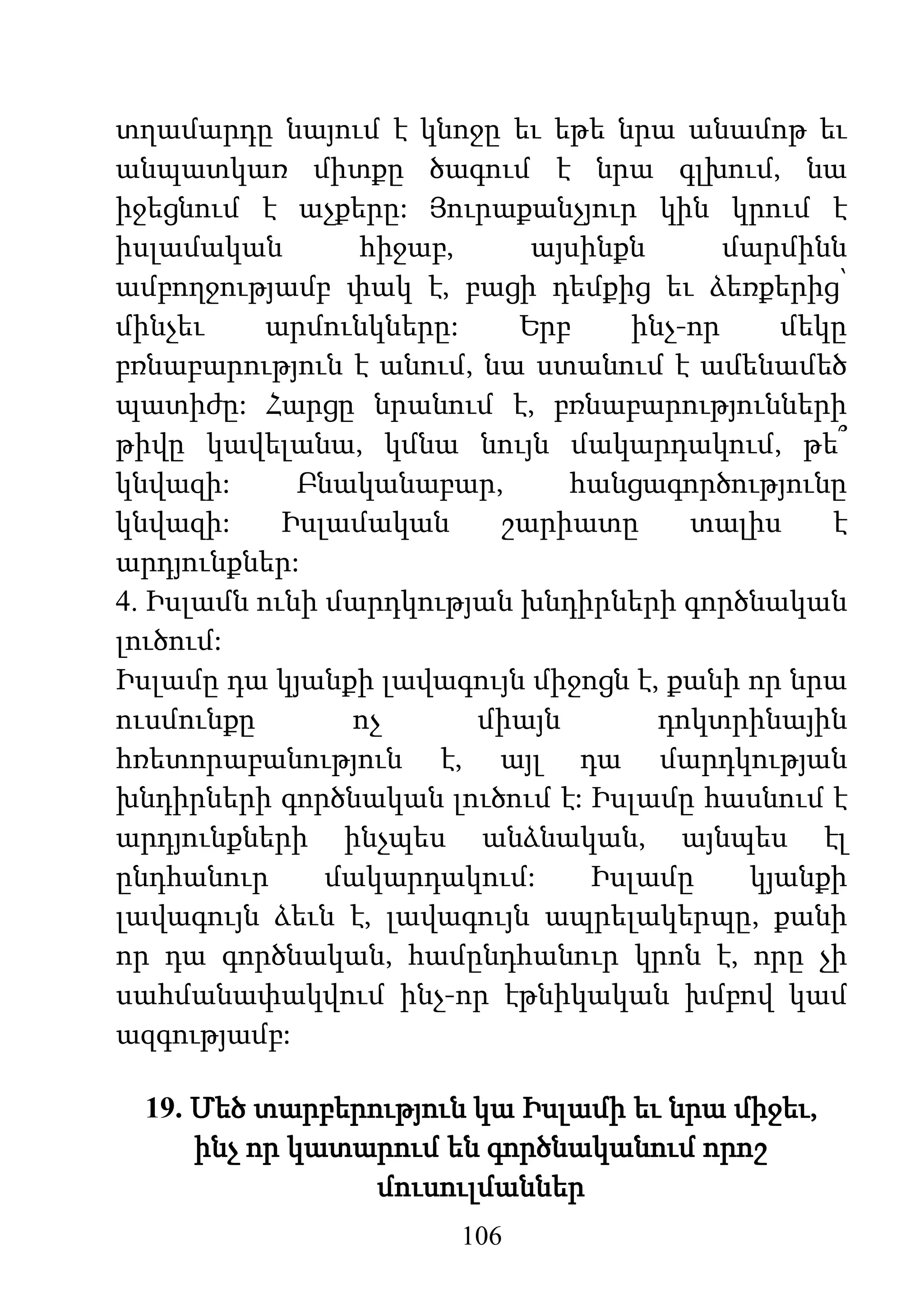 106
տղամարդը նայում է կնոջը եւ եթե նրա անամոթ եւ
անպատկառ միտքը ծագում է նրա գլխում, նա
իջեցնում է աչքերը: Յուրաքանչյուր կին կրում է
իսլամական հիջաբ, այսինքն մարմինն
ամբողջությամբ փակ է, բացի դեմքից եւ ձեռքերից՝
մինչեւ արմունկները: Երբ ինչ-որ մեկը
բռնաբարություն է անում, նա ստանում է ամենամեծ
պատիժը: Հարցը նրանում է, բռնաբարությունների
թիվը կավելանա, կմնա նույն մակարդակում, թե՞
կնվազի: Բնականաբար, հանցագործությունը
կնվազի: Իսլամական շարիատը տալիս է
արդյունքներ:
4. Իսլամն ունի մարդկության խնդիրների գործնական
լուծում:
Իսլամը դա կյանքի լավագույն միջոցն է, քանի որ նրա
ուսմունքը ոչ միայն դոկտրինային
հռետորաբանություն է, այլ դա մարդկության
խնդիրների գործնական լուծում է: Իսլամը հասնում է
արդյունքների ինչպես անձնական, այնպես էլ
ընդհանուր մակարդակում: Իսլամը կյանքի
լավագույն ձեւն է, լավագույն ապրելակերպը, քանի
որ դա գործնական, համընդհանուր կրոն է, որը չի
սահմանափակվում ինչ-որ էթնիկական խմբով կամ
ազգությամբ:
19. Մեծ տարբերություն կա Իսլամի եւ նրա միջեւ,
ինչ որ կատարում են գործնականում որոշ
մուսուլմաններ
 