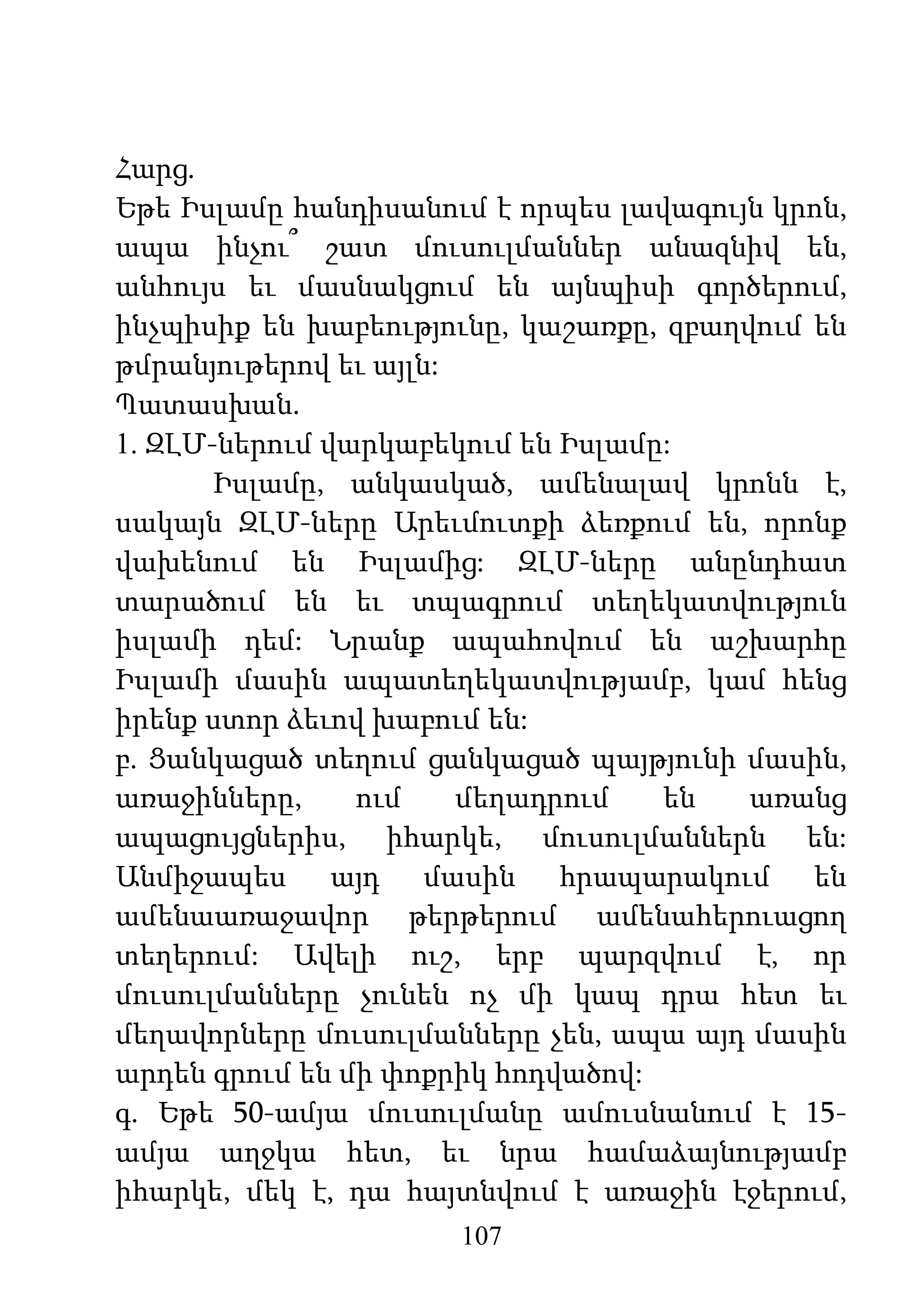 107
Հարց.
Եթե Իսլամը հանդիսանում է որպես լավագույն կրոն,
ապա ինչու՞ շատ մուսուլմաններ անազնիվ են,
անհույս եւ մասնակցում են այնպիսի գործերում,
ինչպիսիք են խաբեությունը, կաշառքը, զբաղվում են
թմրանյութերով եւ այլն:
Պատասխան.
1. ԶԼՄ-ներում վարկաբեկում են Իսլամը:
Իսլամը, անկասկած, ամենալավ կրոնն է,
սակայն ԶԼՄ-ները Արեւմուտքի ձեռքում են, որոնք
վախենում են Իսլամից: ԶԼՄ-ները անընդհատ
տարածում են եւ տպագրում տեղեկատվություն
իսլամի դեմ: Նրանք ապահովում են աշխարհը
Իսլամի մասին ապատեղեկատվությամբ, կամ հենց
իրենք ստոր ձեւով խաբում են:
բ. Ցանկացած տեղում ցանկացած պայթյունի մասին,
առաջինները, ում մեղադրում են առանց
ապացույցներիս, իհարկե, մուսուլմաններն են:
Անմիջապես այդ մասին հրապարակում են
ամենաառաջավոր թերթերում ամենահերուացող
տեղերում: Ավելի ուշ, երբ պարզվում է, որ
մուսուլմանները չունեն ոչ մի կապ դրա հետ եւ
մեղավորները մուսուլմանները չեն, ապա այդ մասին
արդեն գրում են մի փոքրիկ հոդվածով:
գ. Եթե 50-ամյա մուսուլմանը ամուսնանում է 15-
ամյա աղջկա հետ, եւ նրա համաձայնությամբ
իհարկե, մեկ է, դա հայտնվում է առաջին էջերում,
 