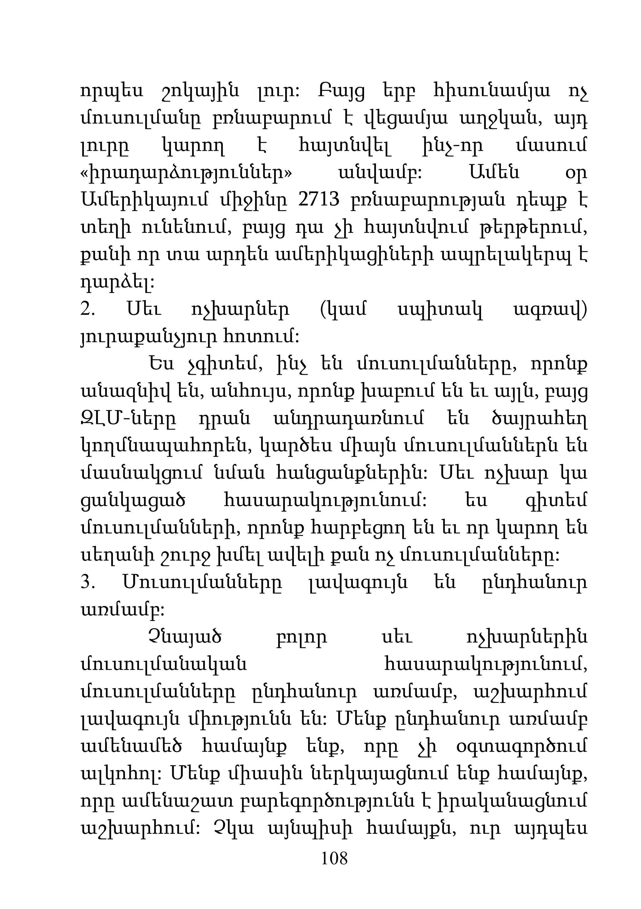 108
որպես շոկային լուր: Բայց երբ հիսունամյա ոչ
մուսուլմանը բռնաբարում է վեցամյա աղջկան, այդ
լուրը կարող է հայտնվել ինչ-որ մասում
«իրադարձություններ» անվամբ: Ամեն օր
Ամերիկայում միջինը 2713 բռնաբարության դեպք է
տեղի ունենում, բայց դա չի հայտնվում թերթերում,
քանի որ տա արդեն ամերիկացիների ապրելակերպ է
դարձել:
2. Սեւ ոչխարներ (կամ սպիտակ ագռավ)
յուրաքանչյուր հոտում:
Ես չգիտեմ, ինչ են մուսուլմանները, որոնք
անազնիվ են, անհույս, որոնք խաբում են եւ այլն, բայց
ԶԼՄ-ները դրան անդրադառնում են ծայրահեղ
կողմնապահորեն, կարծես միայն մուսուլմաններն են
մասնակցում նման հանցանքներին: Սեւ ոչխար կա
ցանկացած հասարակությունում: ես գիտեմ
մուսուլմանների, որոնք հարբեցող են եւ որ կարող են
սեղանի շուրջ խմել ավելի քան ոչ մուսուլմանները:
3. Մուսուլմանները լավագույն են ընդհանուր
առմամբ:
Չնայած բոլոր սեւ ոչխարներին
մուսուլմանական հասարակությունում,
մուսուլմանները ընդհանուր առմամբ, աշխարհում
լավագույն միությունն են: Մենք ընդհանուր առմամբ
ամենամեծ համայնք ենք, որը չի օգտագործում
ալկոհոլ: Մենք միասին ներկայացնում ենք համայնք,
որը ամենաշատ բարեգործությունն է իրականացնում
աշխարհում: Չկա այնպիսի համայքն, ուր այդպես
 