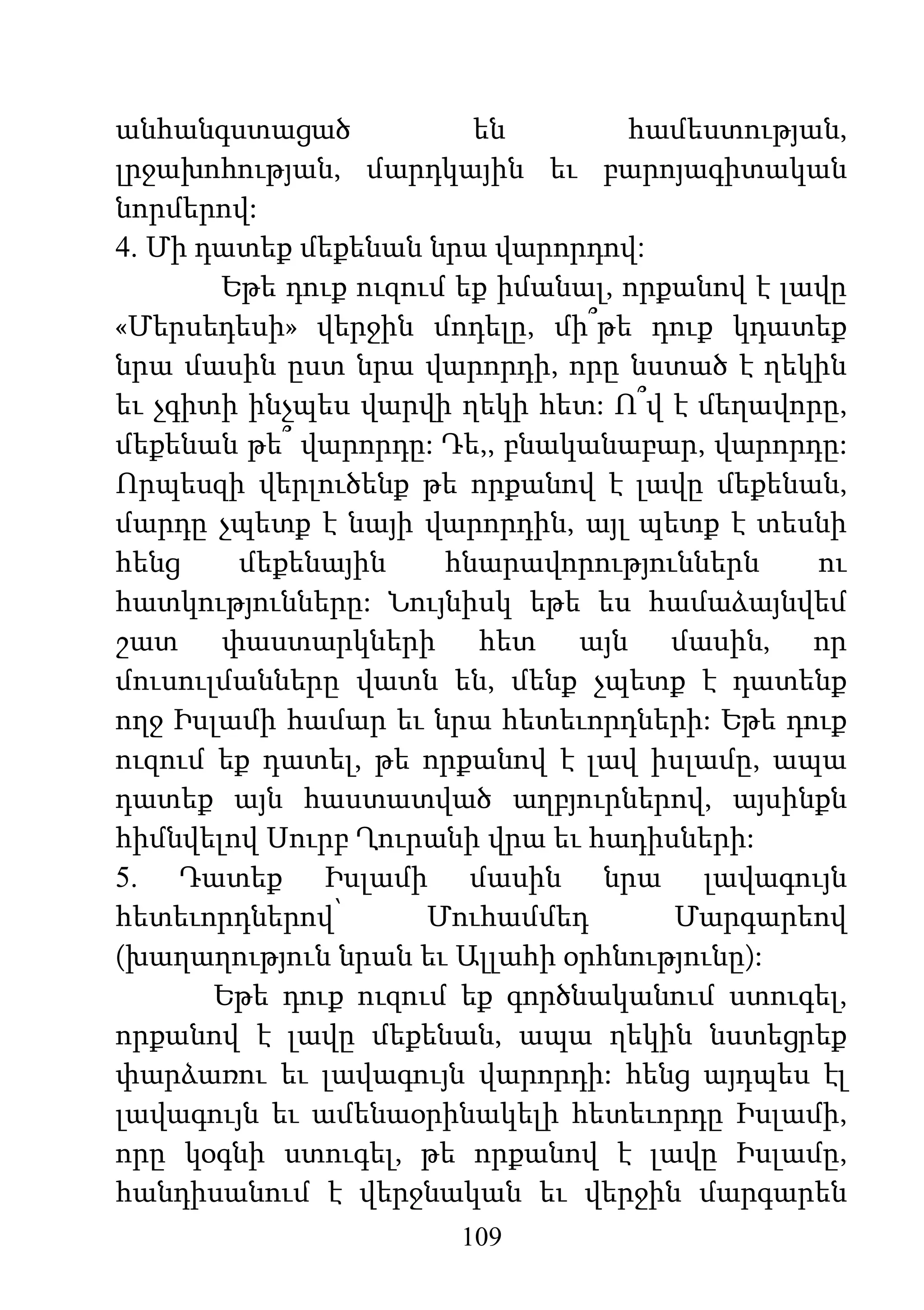 109
անհանգստացած են համեստության,
լրջախոհության, մարդկային եւ բարոյագիտական
նորմերով:
4. Մի դատեք մեքենան նրա վարորդով:
Եթե դուք ուզում եք իմանալ, որքանով է լավը
«Մերսեդեսի» վերջին մոդելը, մի՞թե դուք կդատեք
նրա մասին ըստ նրա վարորդի, որը նստած է ղեկին
եւ չգիտի ինչպես վարվի ղեկի հետ: Ո՞վ է մեղավորը,
մեքենան թե՞ վարորդը: Դե,, բնականաբար, վարորդը:
Որպեսզի վերլուծենք թե որքանով է լավը մեքենան,
մարդը չպետք է նայի վարորդին, այլ պետք է տեսնի
հենց մեքենային հնարավորություններն ու
հատկությունները: Նույնիսկ եթե ես համաձայնվեմ
շատ փաստարկների հետ այն մասին, որ
մուսուլմանները վատն են, մենք չպետք է դատենք
ողջ Իսլամի համար եւ նրա հետեւորդների: Եթե դուք
ուզում եք դատել, թե որքանով է լավ իսլամը, ապա
դատեք այն հաստատված աղբյուրներով, այսինքն
հիմնվելով Սուրբ Ղուրանի վրա եւ հադիսների:
5. Դատեք Իսլամի մասին նրա լավագույն
հետեւորդներով՝ Մուհամմեդ Մարգարեով
(խաղաղություն նրան եւ Ալլահի օրհնությունը):
Եթե դուք ուզում եք գործնականում ստուգել,
որքանով է լավը մեքենան, ապա ղեկին նստեցրեք
փարձառու եւ լավագույն վարորդի: հենց այդպես էլ
լավագույն եւ ամենաօրինակելի հետեւորդը Իսլամի,
որը կօգնի ստուգել, թե որքանով է լավը Իսլամը,
հանդիսանում է վերջնական եւ վերջին մարգարեն
 